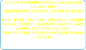 Color Combinations available using 
the 
 following Colors upon Request 
 
Red, Blue, yellow, orange, green, 
black, purple, brown. White and many 
custom colors. 
Perfect for your favorite teams colors